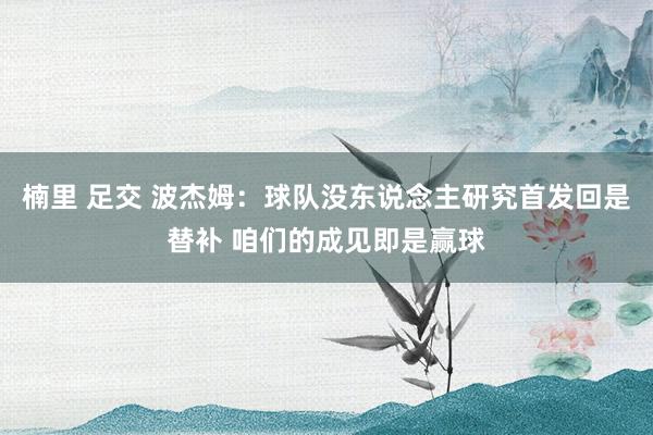 楠里 足交 波杰姆：球队没东说念主研究首发回是替补 咱们的成见即是赢球