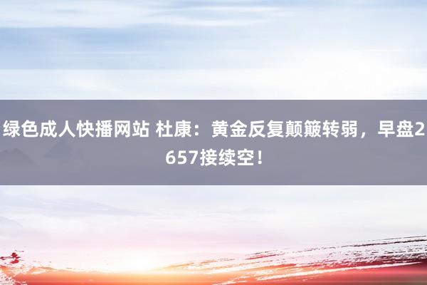 绿色成人快播网站 杜康：黄金反复颠簸转弱，早盘2657接续空！