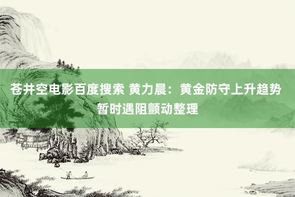 苍井空电影百度搜索 黄力晨：黄金防守上升趋势 暂时遇阻颤动整理