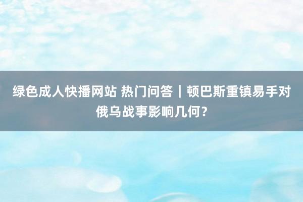 绿色成人快播网站 热门问答｜顿巴斯重镇易手对俄乌战事影响几何？