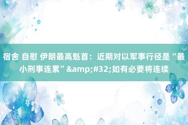 宿舍 自慰 伊朗最高魁首：近期对以军事行径是“最小刑事连累”&#32;如有必要将连续