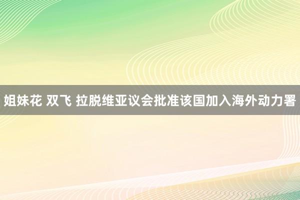 姐妹花 双飞 拉脱维亚议会批准该国加入海外动力署