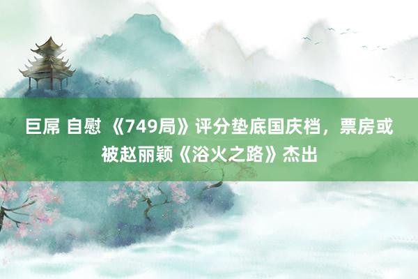 巨屌 自慰 《749局》评分垫底国庆档，票房或被赵丽颖《浴火之路》杰出