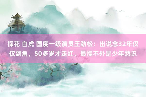 探花 白虎 国度一级演员王劲松：出说念32年仅仅副角，50多岁才走红，最慢不外是少年熟识