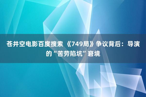 苍井空电影百度搜索 《749局》争议背后：导演的“苦劳陷坑”窘境