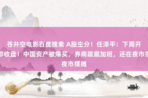 苍井空电影百度搜索 A股生分！任泽平：下周开盘即收盘！中国资产被爆买，券商跋扈加班，还在夜市摆摊