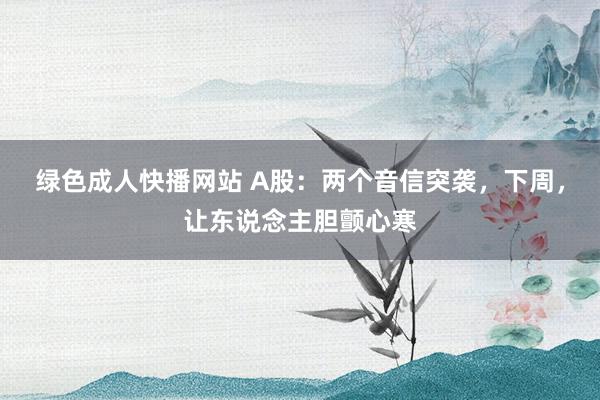 绿色成人快播网站 A股：两个音信突袭，下周，让东说念主胆颤心寒