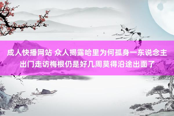 成人快播网站 众人揭露哈里为何孤身一东说念主出门走访梅根仍是好几周莫得沿途出面了