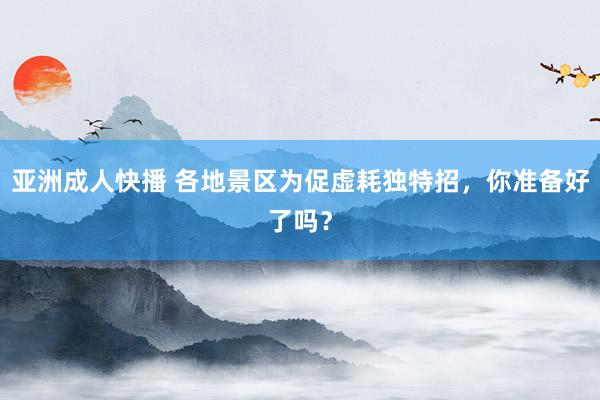 亚洲成人快播 各地景区为促虚耗独特招，你准备好了吗？