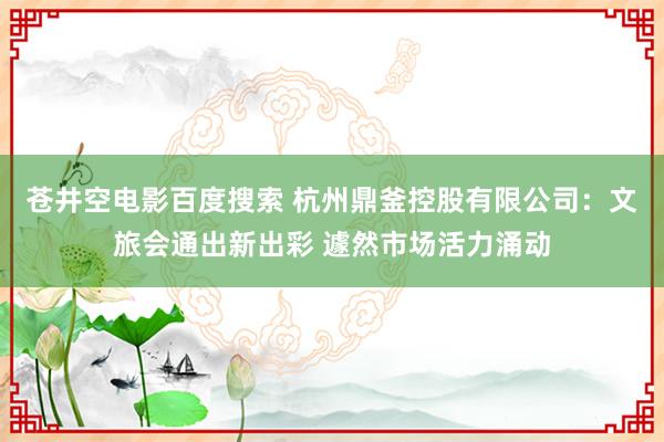 苍井空电影百度搜索 杭州鼎釜控股有限公司：文旅会通出新出彩 遽然市场活力涌动