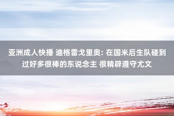 亚洲成人快播 迪格雷戈里奥: 在国米后生队碰到过好多很棒的东说念主 很精辟遵守尤文