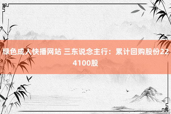 绿色成人快播网站 三东说念主行：累计回购股份224100股