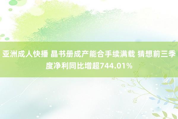 亚洲成人快播 晶书册成产能合手续满载 猜想前三季度净利同比增超744.01%