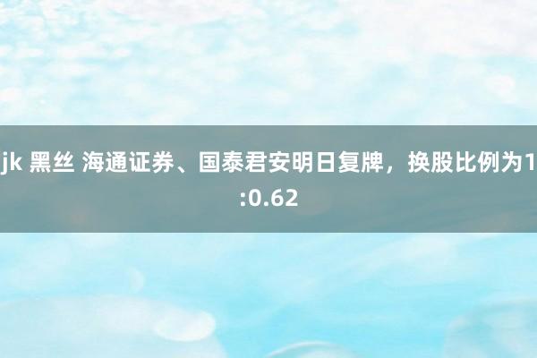 jk 黑丝 海通证券、国泰君安明日复牌，换股比例为1:0.62