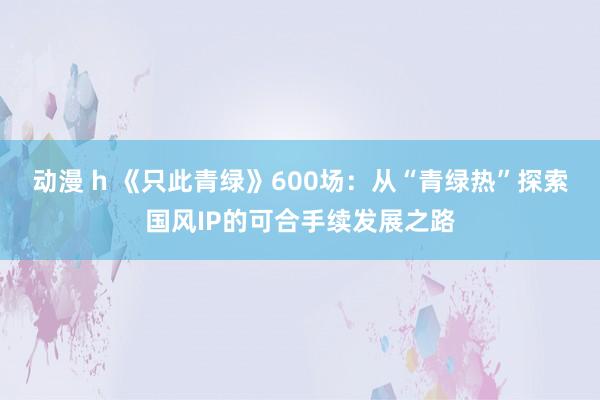 动漫 h 《只此青绿》600场：从“青绿热”探索国风IP的可合手续发展之路