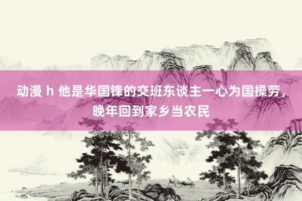 动漫 h 他是华国锋的交班东谈主一心为国操劳，晚年回到家乡当农民