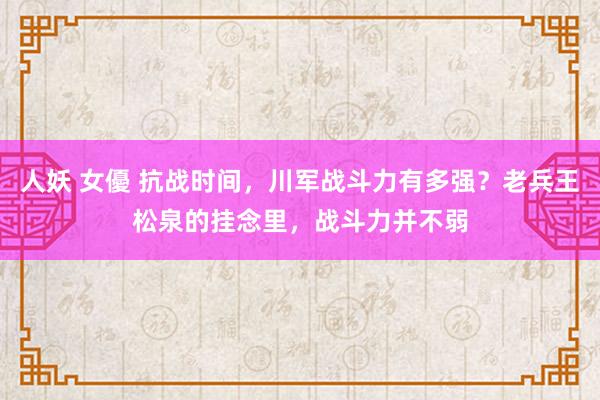 人妖 女優 抗战时间，川军战斗力有多强？老兵王松泉的挂念里，战斗力并不弱