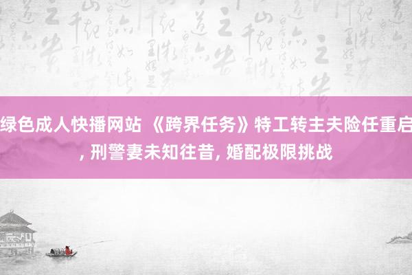 绿色成人快播网站 《跨界任务》特工转主夫险任重启， 刑警妻未知往昔， 婚配极限挑战