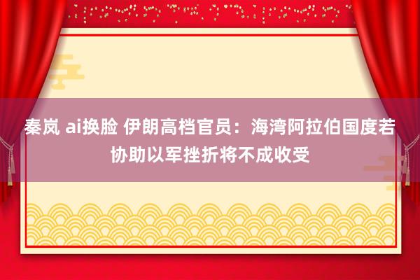 秦岚 ai换脸 伊朗高档官员：海湾阿拉伯国度若协助以军挫折将不成收受