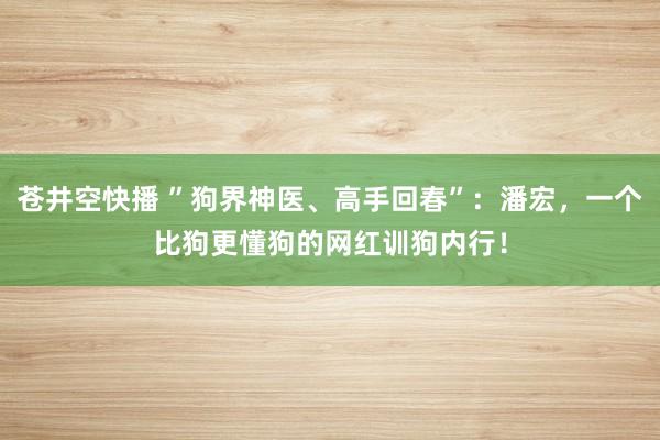 苍井空快播 ”狗界神医、高手回春”：潘宏，一个比狗更懂狗的网红训狗内行！