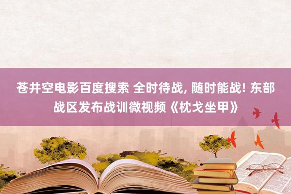 苍井空电影百度搜索 全时待战， 随时能战! 东部战区发布战训微视频《枕戈坐甲》