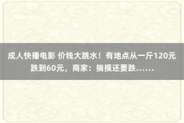 成人快播电影 价钱大跳水！有地点从一斤120元跌到60元，商家：揣摸还要跌……