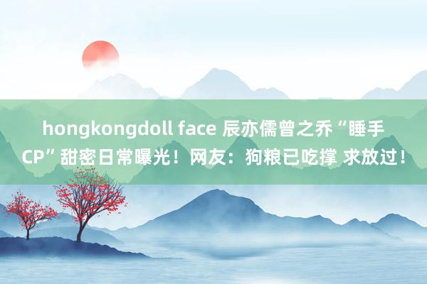 hongkongdoll face 辰亦儒曾之乔“睡手CP”甜密日常曝光！网友：狗粮已吃撑 求放过！