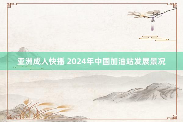 亚洲成人快播 2024年中国加油站发展景况