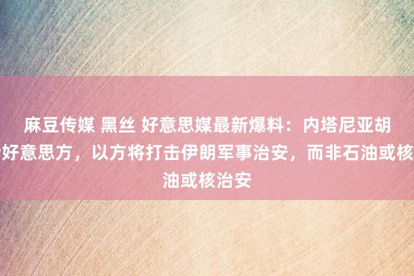 麻豆传媒 黑丝 好意思媒最新爆料：内塔尼亚胡告诉好意思方，以方将打击伊朗军事治安，而非石油或核治安