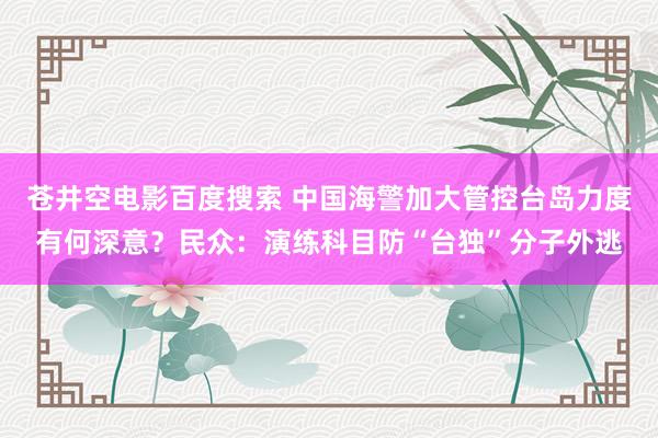 苍井空电影百度搜索 中国海警加大管控台岛力度有何深意？民众：演练科目防“台独”分子外逃