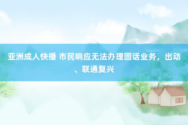 亚洲成人快播 市民响应无法办理固话业务，出动、联通复兴