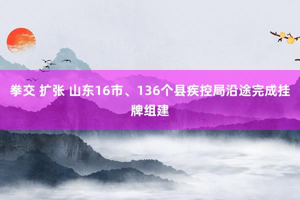 拳交 扩张 山东16市、136个县疾控局沿途完成挂牌组建