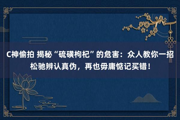 C神偷拍 揭秘“硫磺枸杞”的危害：众人教你一招松驰辨认真伪，再也毋庸惦记买错！