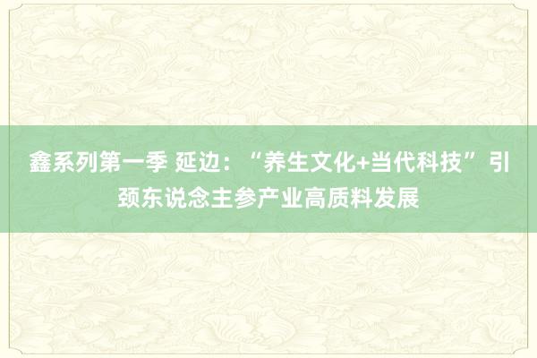 鑫系列第一季 延边：“养生文化+当代科技” 引颈东说念主参产业高质料发展