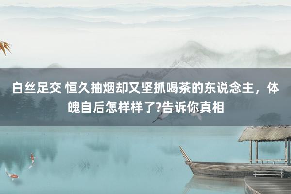 白丝足交 恒久抽烟却又坚抓喝茶的东说念主，体魄自后怎样样了?告诉你真相