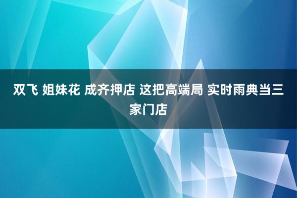 双飞 姐妹花 成齐押店 这把高端局 实时雨典当三家门店