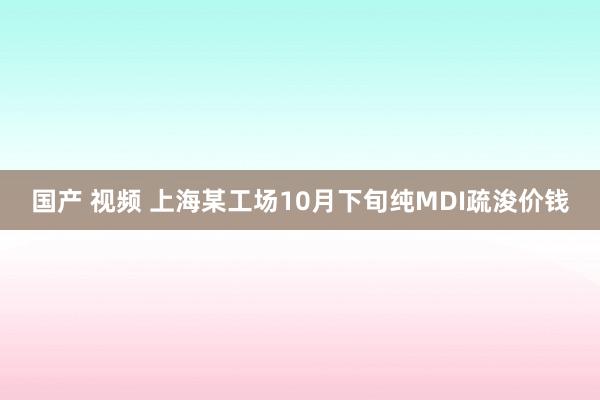 国产 视频 上海某工场10月下旬纯MDI疏浚价钱