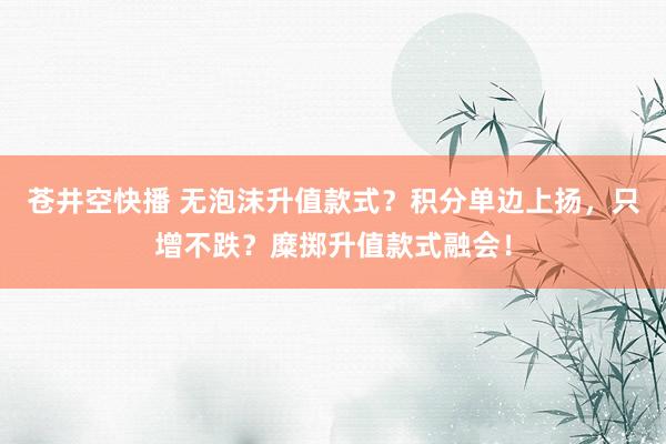 苍井空快播 无泡沫升值款式？积分单边上扬，只增不跌？糜掷升值款式融会！