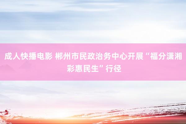 成人快播电影 郴州市民政治务中心开展“福分潇湘 彩惠民生”行径