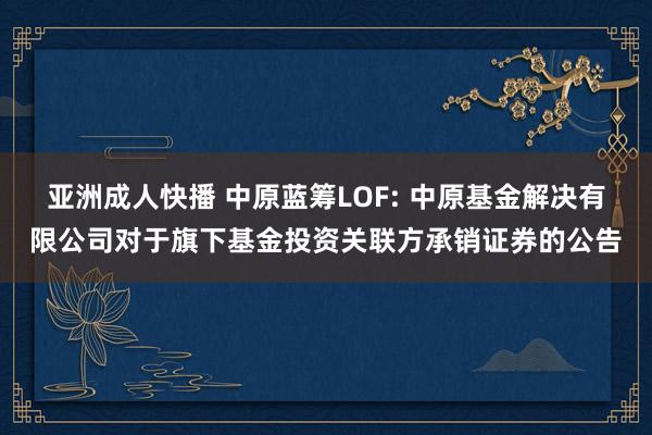 亚洲成人快播 中原蓝筹LOF: 中原基金解决有限公司对于旗下基金投资关联方承销证券的公告