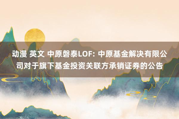 动漫 英文 中原磐泰LOF: 中原基金解决有限公司对于旗下基金投资关联方承销证券的公告