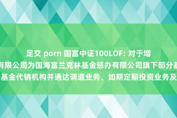 足交 porn 国富中证100LOF: 对于增多民商基金销售（上海）有限公司为国海富兰克林基金惩办有限公司旗下部分基金代销机构并通达调遣业务、如期定额投资业务及关联费率优惠活动的公告