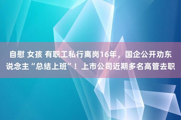 自慰 女孩 有职工私行离岗16年，国企公开劝东说念主“总结上班”！上市公司近期多名高管去职