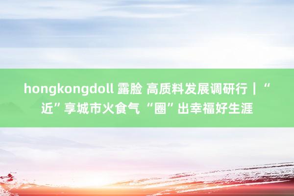 hongkongdoll 露脸 高质料发展调研行｜“近”享城市火食气 “圈”出幸福好生涯