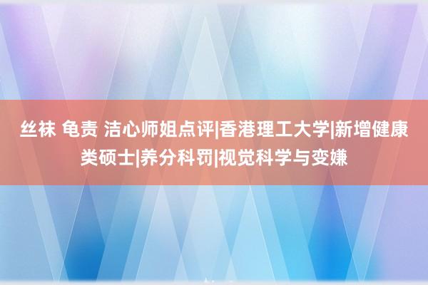 丝袜 龟责 洁心师姐点评|香港理工大学|新增健康类硕士|养分科罚|视觉科学与变嫌