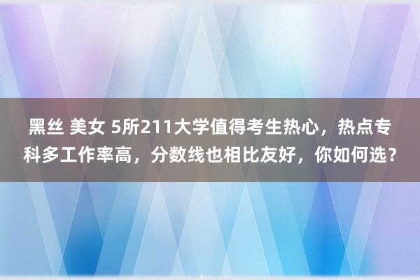 黑丝 美女 5所211大学值得考生热心，热点专科多工作率高，分数线也相比友好，你如何选？