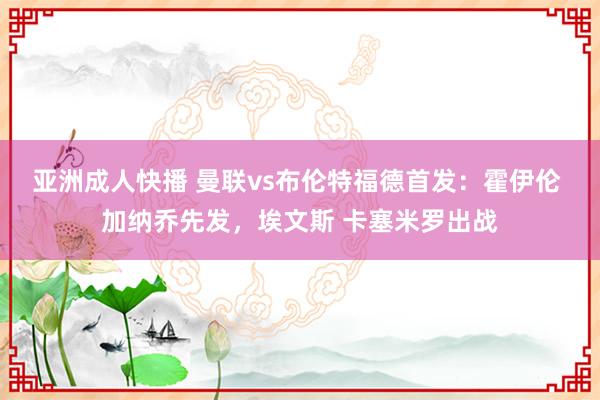 亚洲成人快播 曼联vs布伦特福德首发：霍伊伦 加纳乔先发，埃文斯 卡塞米罗出战