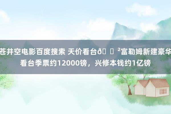 苍井空电影百度搜索 天价看台😲富勒姆新建豪华看台季票约12000镑，兴修本钱约1亿镑