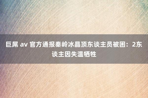 巨屌 av 官方通报秦岭冰晶顶东谈主员被困：2东谈主因失温牺牲