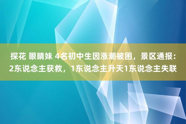 探花 眼睛妹 4名初中生因涨潮被困，景区通报：2东说念主获救，1东说念主升天1东说念主失联